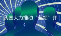 我国大力推动“蓝领”评职称、涨待遇