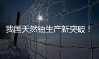 我国天然铀生产新突破！“国铀一号”成功生产下线“第一桶铀”