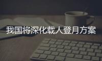 我国将深化载人登月方案论证！组织开展关键技术攻关