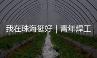我在珠海挺好｜青年焊工杨世林：做“卷王”，书写自己的工匠成长故事