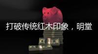 打破传统红木印象，明堂将重新引领中式时尚