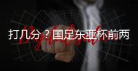 打几分？国足东亚杯前两场0