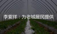 李紫祥：为老城居民提供好的产品 提升居民生活质量