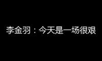 李金羽：今天是一场很艰苦的比赛
，最后10分钟我们顶住了压力
