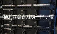 杨瀚森会像姚明一样，带火篮球经济吗	？