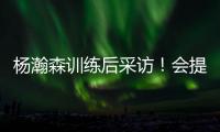 杨瀚森训练后采访！会提速变风格，暗示CBA动作脏，喊话夏季联赛