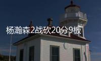 杨瀚森2战砍20分9板8助，3大短板完全暴露！想成约基奇，先改了吧