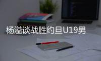 杨溢谈战胜约旦U19男篮�：非常开心
，终于不用一直连败下去了