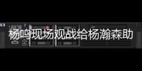 杨鸣现场观战给杨瀚森助阵：没有考察、只有助威的一场比赛