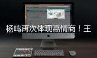 杨鸣再次体现高情商！王博飘了，他真的应该好好向杨瀚森恩师学习
