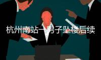 杭州南站一男子坠楼后续，现场惨烈落地声音大，知情人曝更多内幕