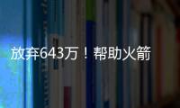放弃643万！帮助火箭交易自己	，谢谢你兄弟，你配得上榜眼顺位