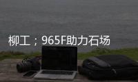 柳工；965F助力石场转型：从成本困境到效率巅峰的客户故事