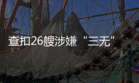 查扣26艘涉嫌“三无”船舶，珠海开展第二季度“三无”船舶整治水上联合执法行动  