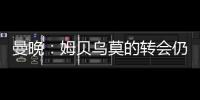 曼晚：姆贝乌莫的转会仍在僵持；已安排与哈维