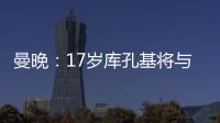 曼晚	：17岁库孔基将与曼联签订职业合同
，外界曾将他与格瓦比较