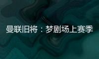 曼联旧将：梦剧场上赛季变成了噩梦剧场，今夏至少得买四个人