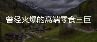 曾经火爆的高端零食三巨头，撬不开大众的钱包了