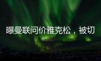 曝曼联问价雅克松，被切尔西1亿标价吓退
！哲凯赖什转会闹剧落幕