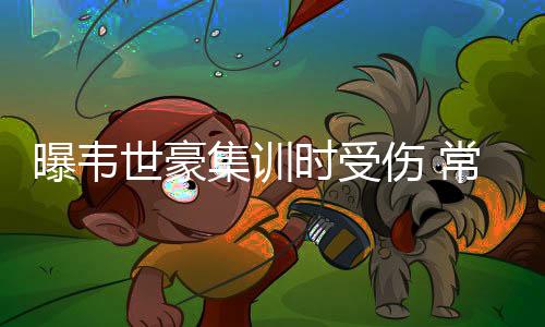 韦世豪的曝韦伤势不算严重