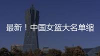 最新！中国女篮大名单缩减至12人，裁掉4人
，宫鲁鸣押宝2人有风险