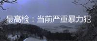 最高检	：当前严重暴力犯罪及重刑率大幅下降