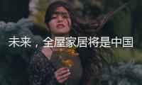 未来，全屋家居将是中国消费市场的主流