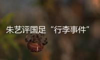 朱艺评国足“行李事件”
：伊朗也曾遭质疑，这只是单纯的宣泄