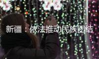 新疆：依法推动民族团结进步创建工作深入持久开展