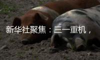 新华社聚焦：三一重机	，上海先进制造业的“硬核”担当