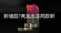 新墙固?亮龙水漆两款新品公开面世，快来围观!!