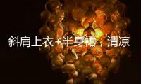 斜肩上衣+半身裙	，清凉松弛显气质！