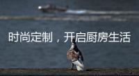 时尚定制，开启厨房生活新体验
