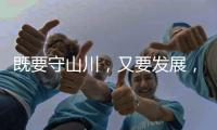 既要守山川	
，又要发展，98%是山地的边境县如何破局？