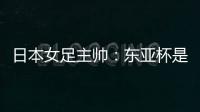日本女足主帅�：东亚杯是吸纳新人才的良机；期待与中国队交手