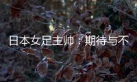 日本女足主帅	：期待与不断进步的中国队进行交手
