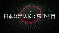 日本女足队长：东亚杯目标是夺冠，这次比赛是展示自己的机会