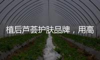 植后芦荟护肤品牌，用高品质定义新国货