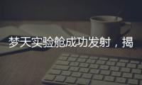 梦天实验舱成功发射	，揭秘“梦天”长啥样