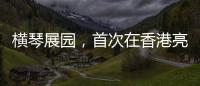 横琴展园，首次在香港亮相！