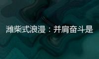 潍柴式浪漫
：并肩奋斗是最长情的告白