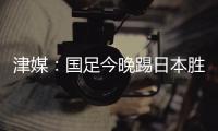 津媒：国足今晚踢日本胜负没太多悬念，若能进球有望重塑舆论环境