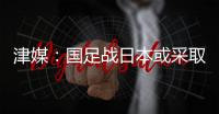 津媒：国足战日本或采取5后卫阵型；需打出精气神改善舆论环境