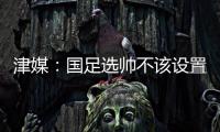 津媒：国足选帅不该设置熟悉中国足球这些条框	
，应找先进理念