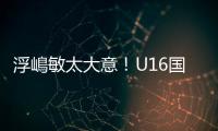 浮嶋敏太大意�！U16国足9场连丢15球�，仅领先5分钟，金志浩破门