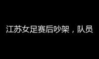 江苏女足赛后吵架，队员跟队长叫板，遭到网友嘲笑：这水平还吵架