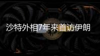 沙特外相7年来首访伊朗，两国进一步和解