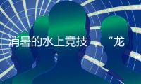 消暑的水上竞技 ，“龙超”比“苏超”更适合夏天
