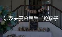 涉及夫妻分居后“抢孩子”等
，这些典型案例值得关注