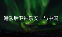 港队后卫钟乐安：与中国队的比赛像“德比”	，大家充满期待